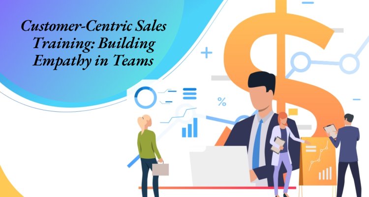 Customer-Centric Sales Training: Building Empathy in Teams